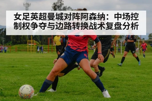女足英超曼城对阵阿森纳：中场控制权争夺与边路转换战术复盘分析